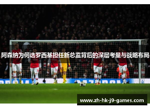 阿森纳为何选罗西基担任新总监背后的深层考量与战略布局