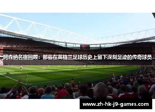 阿森纳名宿回顾：那些在英格兰足球历史上留下深刻足迹的传奇球员