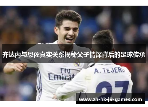 齐达内与恩佐真实关系揭秘父子情深背后的足球传承