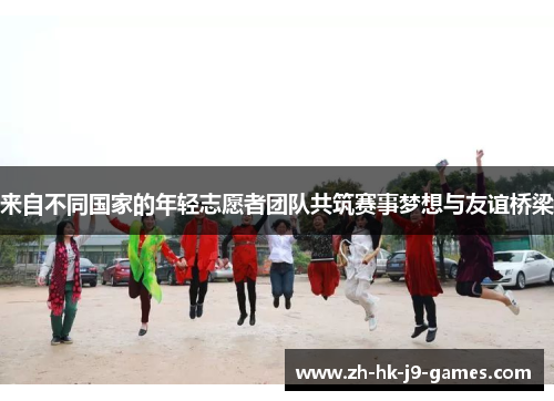 来自不同国家的年轻志愿者团队共筑赛事梦想与友谊桥梁