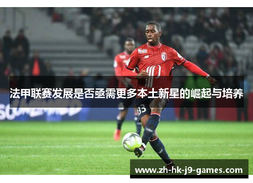 法甲联赛发展是否亟需更多本土新星的崛起与培养 法甲联赛发展是否亟需更多本土新星的崛起与培养