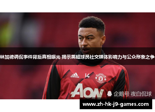 林加德调侃事件背后真相曝光 揭示英超球员社交媒体影响力与公众形象之争