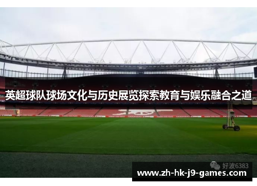 英超球队球场文化与历史展览探索教育与娱乐融合之道