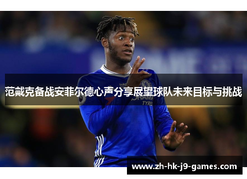 范戴克备战安菲尔德心声分享展望球队未来目标与挑战